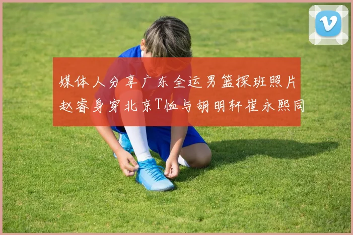媒体人分享广东全运男篮探班照片赵睿身穿北京T恤与胡明轩崔永熙同框合影