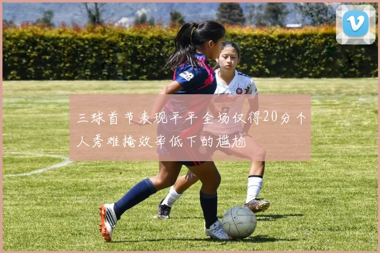 三球首节表现平平全场仅得20分个人秀难掩效率低下的尴尬