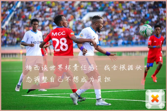 梅西谈世界杯责任感：我会根据状态调整自己不想成为负担