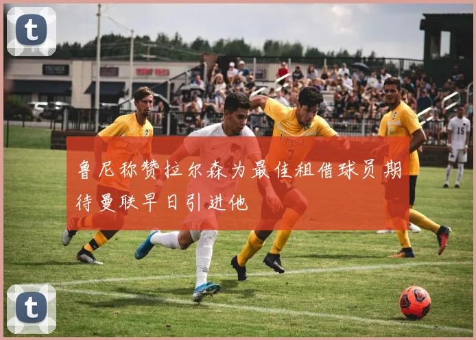 鲁尼称赞拉尔森为最佳租借球员期待曼联早日引进他