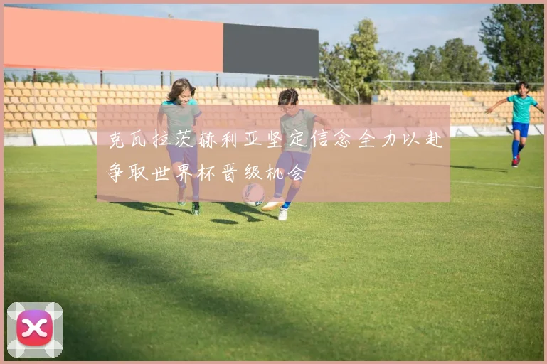 克瓦拉茨赫利亚坚定信念全力以赴争取世界杯晋级机会