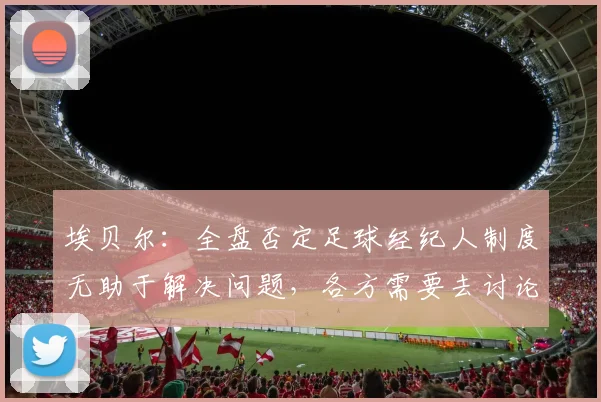 埃贝尔：全盘否定足球经纪人制度无助于解决问题，各方需要去讨论