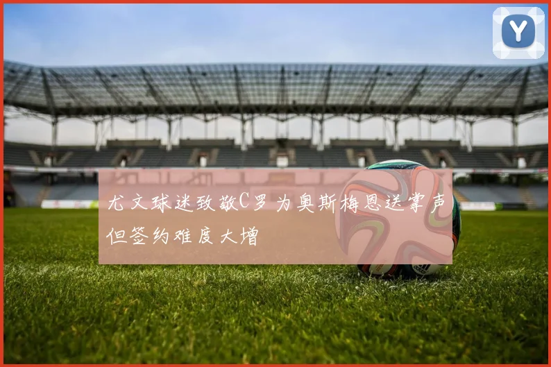 尤文球迷致敬C罗为奥斯梅恩送掌声但签约难度大增