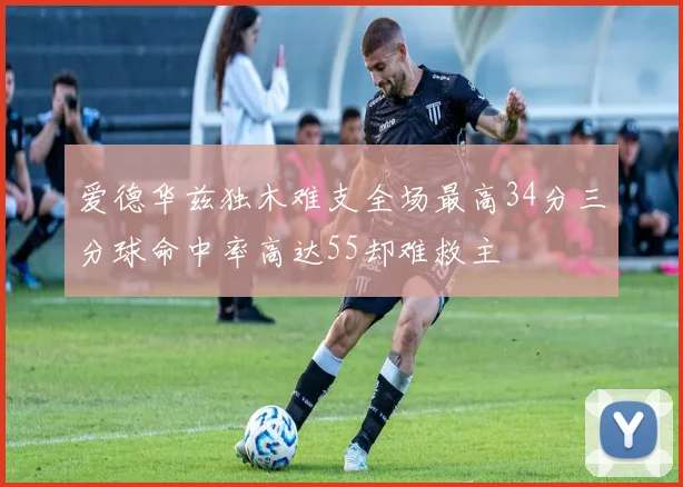 爱德华兹独木难支全场最高34分三分球命中率高达55却难救主