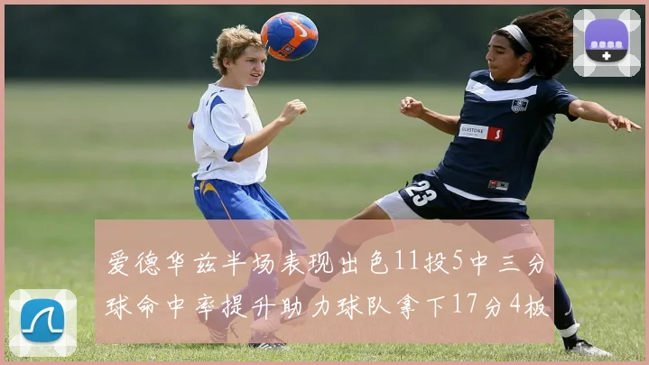 爱德华兹半场表现出色11投5中三分球命中率提升助力球队拿下17分4板1助
