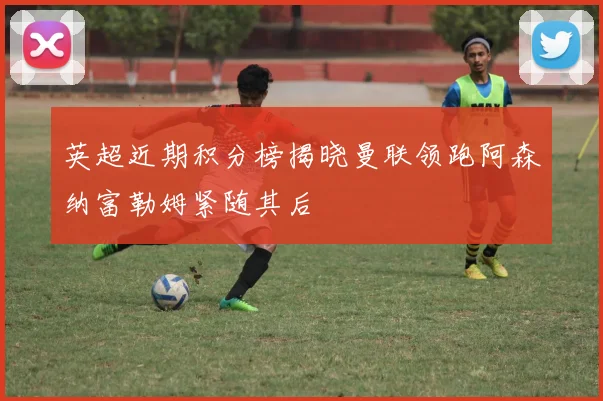 英超近期积分榜揭晓曼联领跑阿森纳富勒姆紧随其后