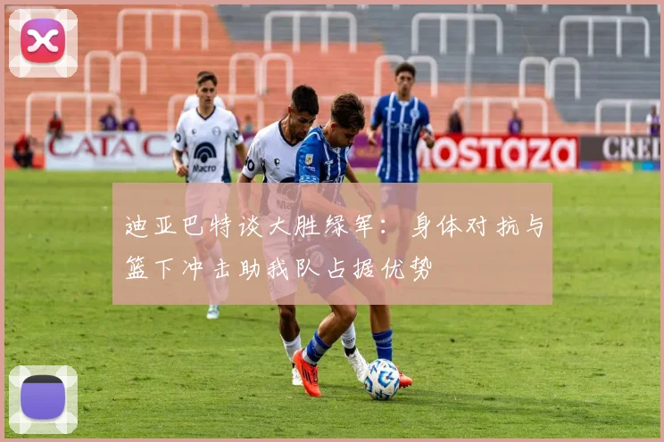 迪亚巴特谈大胜绿军：身体对抗与篮下冲击助我队占据优势