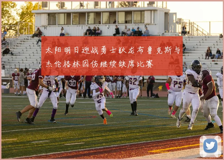 太阳明日迎战勇士狄龙布鲁克斯与杰伦格林因伤继续缺席比赛