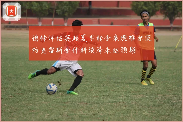 德转评估英超夏季转会表现维尔茨约克雷斯舍什科埃泽未达预期