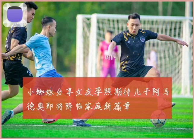 小蜘蛛分享女友孕照期待儿子阿马德奥即将降临家庭新篇章