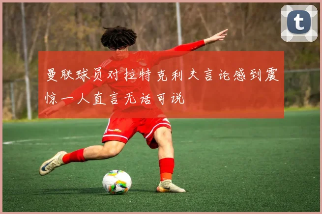 曼联球员对拉特克利夫言论感到震惊一人直言无话可说