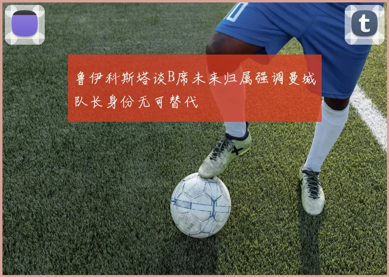 鲁伊科斯塔谈B席未来归属强调曼城队长身份无可替代