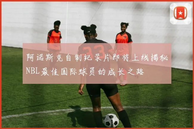 阿诺斯克自制纪录片即将上线揭秘NBL最佳国际球员的成长之路