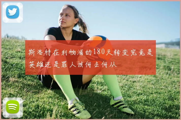 斯洛特在利物浦的180天转变究竟是英雄还是罪人该何去何从