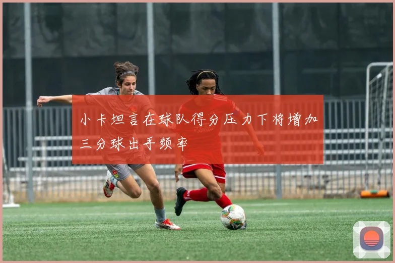 小卡坦言在球队得分压力下将增加三分球出手频率