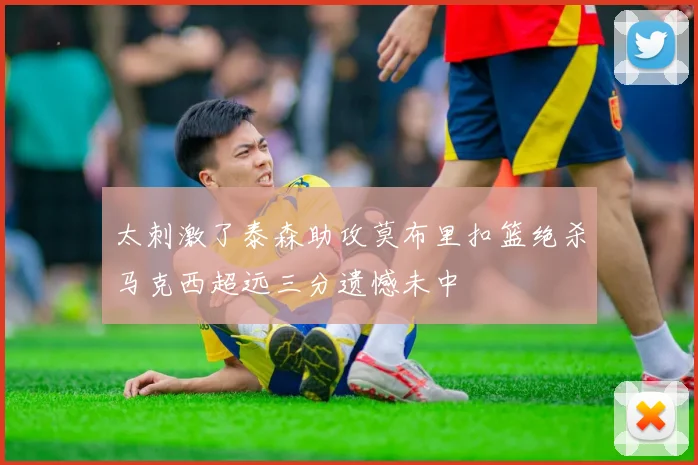 太刺激了泰森助攻莫布里扣篮绝杀马克西超远三分遗憾未中
