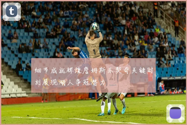 细节成就辉煌詹姆斯东契奇关键时刻展现湖人争冠潜力
