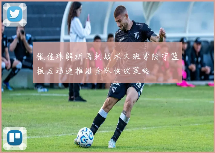 张佳玮解析马刺战术文班拿防守篮板后迅速推进全队快攻策略