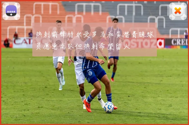 热刺前锋特尔受罗马和黄潜青睐球员愿意离队但热刺希望留人