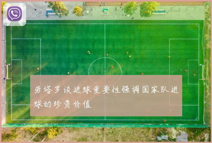 劳塔罗谈进球重要性强调国家队进球的珍贵价值